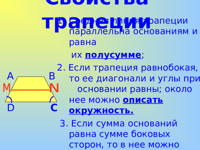  Средняя линия трапеции параллельна основаниям и равна  их полусумме ; 2 . Если трапеция равнобокая, то ее диагонали и углы при основании равны; около нее можно описать окружность .  3 . Если сумма оснований равна сумме боковых сторон, то в нее можно вписать окружность . Свойства трапеции A B C D 