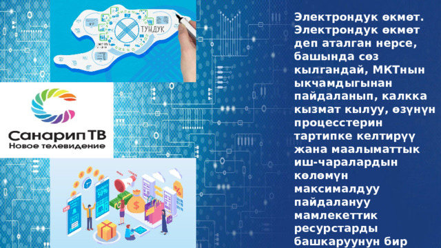 Электрондук өкмөт. Электрондук өкмөт деп аталган нерсе, башында сөз кылгандай, МКТнын ыкчамдыгынан пайдаланып, калкка кызмат кылуу, өзүнүн процесстерин тартипке келтирүү жана маалыматтык иш-чаралардын көлөмүн максималдуу пайдалануу мамлекеттик ресурстарды башкаруунун бир түрү. 
