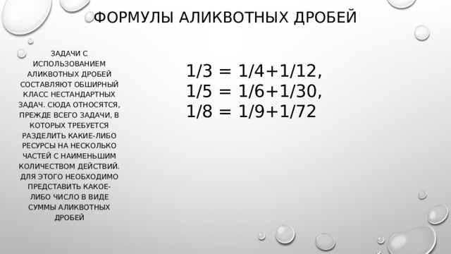 ФОРМУЛЫ АЛИКВОТНЫХ ДРОБЕЙ Задачи с использованием аликвотных дробей составляют обширный класс нестандартных задач. Сюда относятся, прежде всего задачи, в которых требуется разделить какие-либо ресурсы на несколько частей с наименьшим количеством действий. Для этого необходимо представить какое-либо число в виде суммы аликвотных дробей 1/3 = 1/4+1/12, 1/5 = 1/6+1/30, 1/8 = 1/9+1/72 