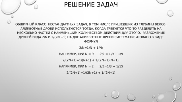 РЕШЕНИЕ ЗАДАЧ обширный класс  нестандартных задач, в том числе пришедших из глубины веков. Аликвотные дроби используются тогда, когда требуется что-то разделить на несколько частей с наименьшим количеством действий для этого.  Разложение дробей вида 2/n и 2/(2n +1) на две аликвотные дроби систематизировано в виде формул 2/n=1/n + 1/n; например, при n = 9      2\9 = 1\9 + 1\9 2/(2n+1)=1/(n+1) + 1/(2n+1)(n+1), например, при n = 2      2/5=1/3 + 1/15 2/(2n+1)=1/(2n+1) + 1/(2n+1) 