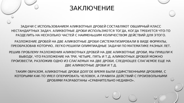 ЗАКЛЮЧЕНИЕ Задачи с использованием аликвотных дробей составляют обширный класс нестандартных задач. Аликвотные дроби используются тогда, когда требуется что-то разделить на несколько частей с наименьшим количеством действий для этого. Разложение дробей на две аликвотные дроби систематизировали в виде формулы, преобразовав которую, легко решили олимпиадные задачи по математике разных лет. Решив проблему разложения аликвотных дробей на две аликвотные дроби, мы пришли к выводу, что разложение на три, четыре, пять и т.д. аликвотных дробей можно произвести, разложив одно из слагаемых на две дроби, следующее слагаемое еще на две аликвотные дроби и т.д. Таким образом, аликвотные дроби долгое время были единственными дробями, с которыми как-то умел оперировать человек, а правила действий с произвольными дробями разработаны «сравнительно недавно». 