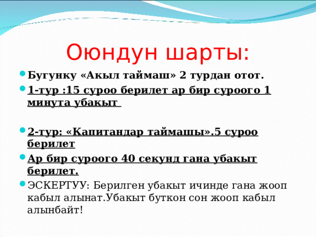 Оюндун шарты: Бугунку «Акыл таймаш» 2 турдан отот. 1-тур :15 суроо берилет ар бир суроого 1 минута убакыт  2-тур: «Капитандар таймашы».5 суроо берилет Ар бир суроого 40 секунд гана убакыт берилет. ЭСКЕРТУУ: Берилген убакыт ичинде гана жооп кабыл алынат.Убакыт буткон сон жооп кабыл алынбайт! 