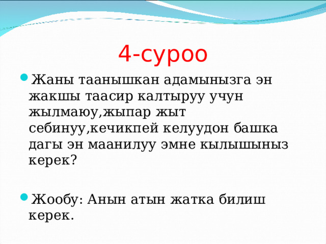 4-суроо Жаны таанышкан адамынызга эн жакшы таасир калтыруу учун жылмаюу,жыпар жыт себинуу,кечикпей келуудон башка дагы эн маанилуу эмне кылышыныз керек?  Жообу: Анын атын жатка билиш керек. 