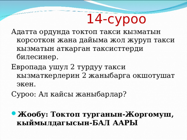  14-суроо Адатта ордунда токтоп такси кызматын корсоткон жана дайыма жол журуп такси кызматын аткарган таксисттерди билесинер. Европада ушул 2 турдуу такси кызматкерлерин 2 жаныбарга окшотушат экен. Суроо: Ал кайсы жаныбарлар? Жообу: Токтоп турганын-Жоргомуш, кыймылдагысын-БАЛ ААРЫ 