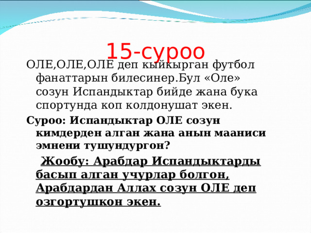 15-суроо ОЛЕ,ОЛЕ,ОЛЕ деп кыйкырган футбол фанаттарын билесинер.Бул «Оле» созун Испандыктар бийде жана бука спортунда коп колдонушат экен. Суроо: Испандыктар ОЛЕ созун кимдерден алган жана анын мааниси эмнени тушундургон?  Жообу: Арабдар Испандыктарды басып алган учурлар болгон, Арабдардан Аллах созун ОЛЕ деп озгортушкон экен. 