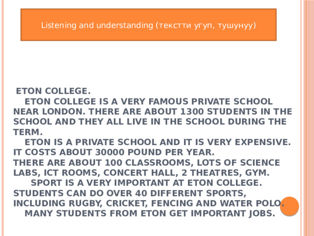 Listening and understanding (текстти угуп, тушунуу)   Eton college.  Eton college is a very famous private school near London. There are about 1300 students in the school and they all live in the school during the term.  Eton is a private school and it is very expensive. It costs about 30000 pound per year.  There are about 100 classrooms, lots of science labs, ICT rooms, concert hall, 2 theatres, gym.  Sport is a very important at Eton College. Students can do over 40 different sports, including rugby, cricket, fencing and water polo.  Many students from Eton get important jobs. 