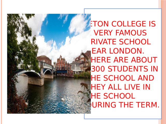  Eton college is a very famous private school near London. There are about 1300 students in the school and they all live in the school during the term.   