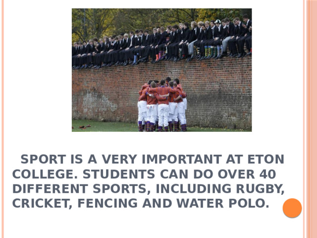  Sport is a very important at Eton College. Students can do over 40 different sports, including rugby, cricket, fencing and water polo.   