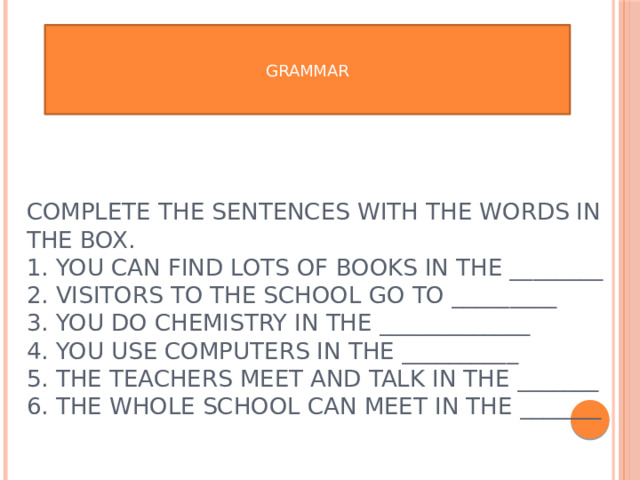 GRAMMAR Complete the sentences with the words in the box.  1. You can find lots of books in the ________  2. Visitors to the school go to _________  3. You do chemistry in the _____________  4. You use computers in the __________  5. The teachers meet and talk in the _______  6. The whole school can meet in the _______   