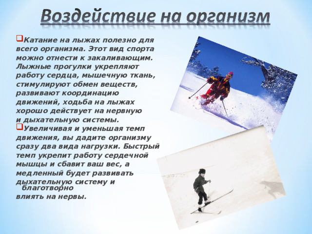 Катание на лыжах полезно для всего организма. Этот вид спорта можно отнести к закаливающим. Лыжные прогулки укрепляют работу сердца, мышечную ткань, стимулируют обмен веществ, развивают координацию движений, ходьба на лыжах хорошо действует на нервную и дыхательную системы. Увеличивая и уменьшая темп движения, вы дадите организму сразу два вида нагрузки. Быстрый темп укрепит работу сердечной мышцы и сбавит ваш вес, а медленный будет развивать дыхательную систему и благотворно влиять на нервы. 