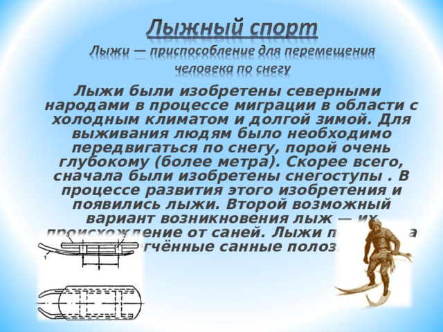 Лыжи были изобретены северными  народами в процессе миграции в области с холодным климатом и долгой зимой. Для  выживания людям было необходимо передвигаться по снегу, порой очень глубокому (более метра). Скорее всего, сначала были изобретены снегоступы . В процессе развития этого изобретения и появились лыжи. Второй возможный вариант возникновения лыж — их происхождение от саней. Лыжи похожи на облегчённые санные полозья. 