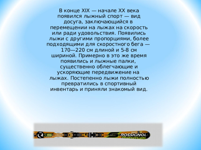 В конце XIX — начале XX века появился лыжный спорт — вид досуга, заключающийся в перемещении на лыжах на скорость или ради удовольствия. Появились лыжи с другими пропорциями, более подходящими для скоростного бега — 170—220 см длиной и 5-8 см шириной. Примерно в это же время появились и лыжные палки, существенно облегчающие и ускоряющие передвижение на лыжах. Постепенно лыжи полностью превратились в спортивный инвентарь и приняли знакомый вид. 