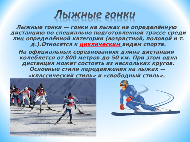 Лыжные гонки — гонки на лыжах на  определённую дистанцию по специально подготовленной трассе среди лиц определённой категории (возрастной, половой и т. д.).Относятся к циклическим  видам спорта. На официальных соревнованиях длина дистанции колеблется от 800 метров до 50  км. При этом одна дистанция может состоять из нескольких кругов.  Основные стили  передвижения на лыжах — «классический стиль» и «свободный стиль».   