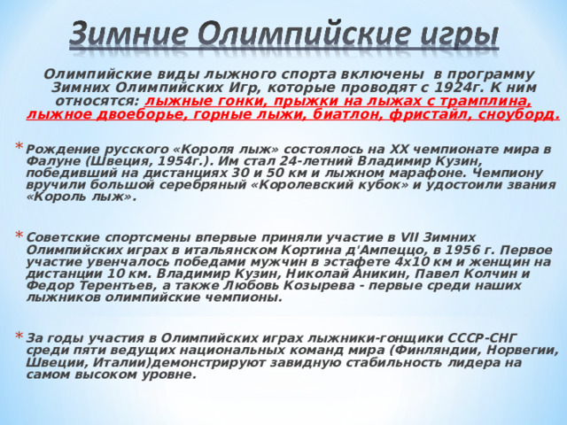 Олимпийские виды лыжного спорта включены в программу Зимних Олимпийских Игр, которые проводят с 1924г. К ним относятся: лыжные гонки, прыжки на лыжах с трамплина, лыжное двоеборье, горные лыжи, биатлон, фристайл, сноуборд.  Рождение русского «Короля лыж» состоялось на XX чемпионате мира в Фалуне (Швеция, 1954г.). Им стал 24-летний Владимир Кузин, победивший на дистанциях 30 и 50 км и лыжном марафоне. Чемпиону вручили большой серебряный «Королевский кубок» и удостоили звания «Король лыж».  Советские спортсмены впервые приняли участие в VII Зимних Олимпийских играх в итальянском Кортина д'Ампеццо, в 1956 г. Первое участие увенчалось победами мужчин в эстафете 4х10 км и женщин на дистанции 10 км. Владимир Кузин, Николай Аникин, Павел Колчин и Федор Терентьев, а также Любовь Козырева - первые среди наших лыжников олимпийские чемпионы.  За годы участия в Олимпийских играх лыжники-гонщики СССР-СНГ среди пяти ведущих национальных команд мира (Финляндии, Норвегии, Швеции, Италии)демонстрируют завидную стабильность лидера на самом высоком уровне. 