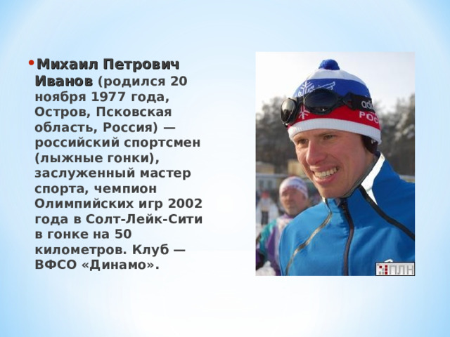 Михаил Петрович Иванов (родился 20 ноября 1977 года, Остров, Псковская область, Россия) — российский спортсмен (лыжные гонки), заслуженный мастер спорта, чемпион Олимпийских игр 2002 года в Солт-Лейк-Сити в гонке на 50 километров. Клуб — ВФСО «Динамо». 