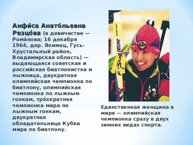 Анфи́са Анато́льевна Резцо́ва (в девичестве — Рома́нова; 16 декабря 1964, дер. Якимец, Гусь-Хрустальный район, Владимирская область) — выдающаяся советская и российская биатлонистка и лыжница, двукратная олимпийская чемпионка по биатлону, олимпийская чемпионка по лыжным гонкам, трёхкратная чемпионка мира по лыжным гонкам, двукратная обладательница Кубка мира по биатлону. Единственная женщина в мире — олимпийская чемпионка сразу в двух зимних видах спорта.  