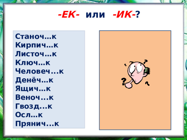 -ЕК-  или -ИК- ? Станоч…к Станоч е к Кирпич…к Кирпич и к Листоч е к Листоч…к Ключ и к Ключ…к Человеч е к Человеч...к Денёч е к Денёч…к Ящич…к Ящич е к Веноч...к Веноч е к Гвозд...к Гвозд и к Осл…к Осл и к Прянич...к Прянич е к 