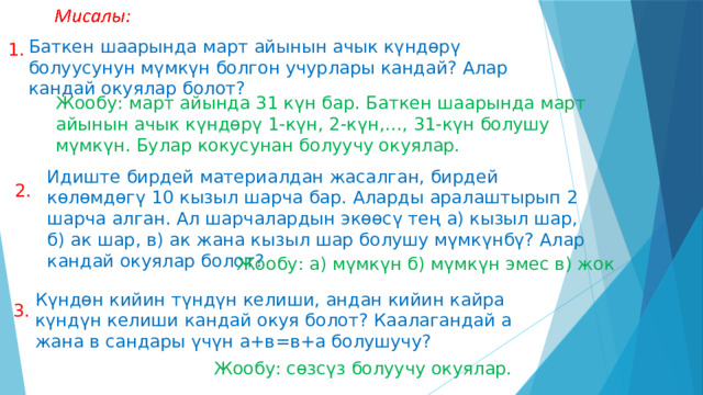 Баткен шаарында март айынын ачык күндөрү болуусунун мүмкүн болгон учурлары кандай? Алар кандай окуялар болот? 1. Жообу: март айында 31 күн бар. Баткен шаарында март айынын ачык күндөрү 1-күн, 2-күн,…, 31-күн болушу мүмкүн. Булар кокусунан болуучу окуялар. Идиште бирдей материалдан жасалган, бирдей көлөмдөгү 10 кызыл шарча бар. Аларды аралаштырып 2 шарча алган. Ал шарчалардын экөөсү тең а) кызыл шар, б) ак шар, в) ак жана кызыл шар болушу мүмкүнбү? Алар кандай окуялар болот? 2. Жообу: а) мүмкүн б) мүмкүн эмес в) жок Күндөн кийин түндүн келиши, андан кийин кайра күндүн келиши кандай окуя болот? Каалагандай а жана в сандары үчүн а+в=в+а болушучу? 3. Жообу: сөзсүз болуучу окуялар. 
