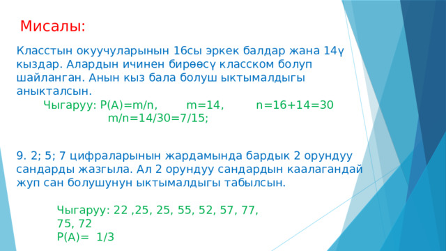 Мисалы: Класстын окуучуларынын 16сы эркек балдар жана 14ү кыздар. Алардын ичинен бирөөсү класском болуп шайланган. Анын кыз бала болуш ыктымалдыгы аныкталсын. Чыгаруу: P(A)=m/n, m=14, n=16+14=30  m/n=14/30=7/15; 9. 2; 5; 7 цифраларынын жардамында бардык 2 орундуу сандарды жазгыла. Ал 2 орундуу сандардын каалагандай жуп сан болушунун ыктымалдыгы табылсын. Чыгаруу: 22 ,25, 25, 55, 52, 57, 77, 75, 72 Р(А)= 1/3 