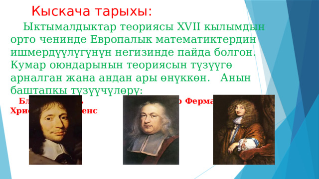 Кыскача тарыхы:  Ыктымалдыктар теориясы ΧVII кылымдын орто ченинде Европалык математиктердин ишмердүүлүгүнүн негизинде пайда болгон. Кумар оюндарынын теориясын түзүүгө арналган жана андан ары өнүккөн. Анын баштапкы түзүүчүлөрү:  Блез Паскаль Пьер Ферма Христиан Гюйгенс 