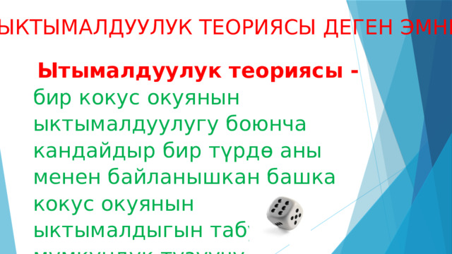 ЫКТЫМАЛДУУЛУК ТЕОРИЯСЫ ДЕГЕН ЭМНЕ?  Ытымалдуулук теориясы - бир кокус окуянын ыктымалдуулугу боюнча кандайдыр бир түрдө аны менен байланышкан башка кокус окуянын ыктымалдыгын табууга мүмкүндүк түзүүчү математикалык илим. 