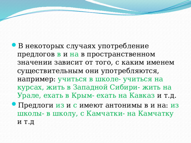 В некоторых случаях употребление предлогов в и на в пространственном значении зависит от того, с каким именем существительным они употребляются, например: учиться в школе- учиться на курсах, жить в Западной Сибири- жить на Урале, ехать в Крым- ехать на Кавказ и т.д. Предлоги из и с имеют антонимы в и на: из школы- в школу, с Камчатки- на Камчатку и т.д 