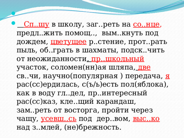    Сп..шу  в школу, заг..реть на со..нце , предл..жить помощ.., вым..кнуть под дождем, цветущее  р..стение, прот..рать пыль, об..грать в шахматы, подск..чить от неожиданности , пр..школьный  участок, соломен(нн)ая шляпа,  две  св..чи, научно(популярная ) передача,  я рас(сс)ердилась, с(ъ/ь)есть пол(яблока), как в воду гл..дел, пр..интересный рас(сс)каз, кле..щий карандаш, зам..реть от восторга, пройти через чащу, усевш..сь  под дер..вом, выс..ко  над з..млей, (не)брежность. 