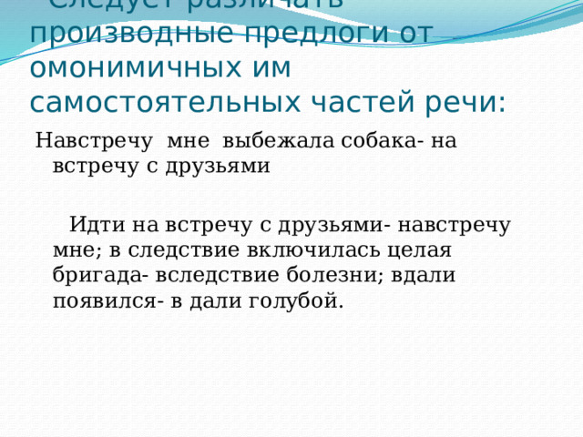  Следует различать производные предлоги от омонимичных им самостоятельных частей речи: Навстречу мне выбежала собака- на встречу с друзьями  Идти на встречу с друзьями- навстречу мне; в следствие включилась целая бригада- вследствие болезни; вдали появился- в дали голубой. 