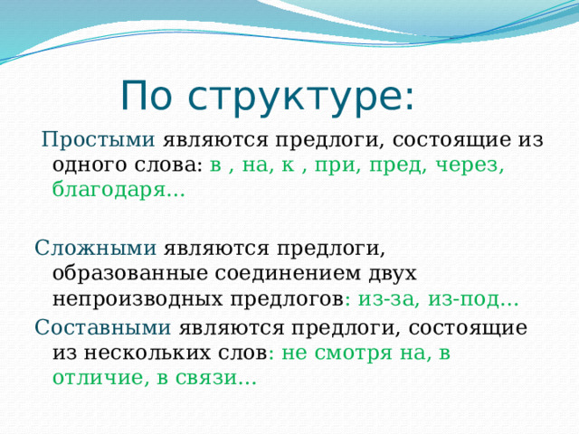  По структуре:  Простыми являются предлоги, состоящие из одного слова: в , на, к , при, пред, через, благодаря… Сложными являются предлоги, образованные соединением двух непроизводных предлогов : из-за, из-под… Составными  являются предлоги, состоящие из нескольких слов : не смотря на, в отличие, в связи… 