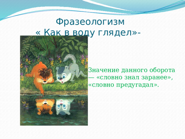  Фразеологизм  « Как в воду глядел»- Значение данного оборота — «словно знал заранее», «словно предугадал». 