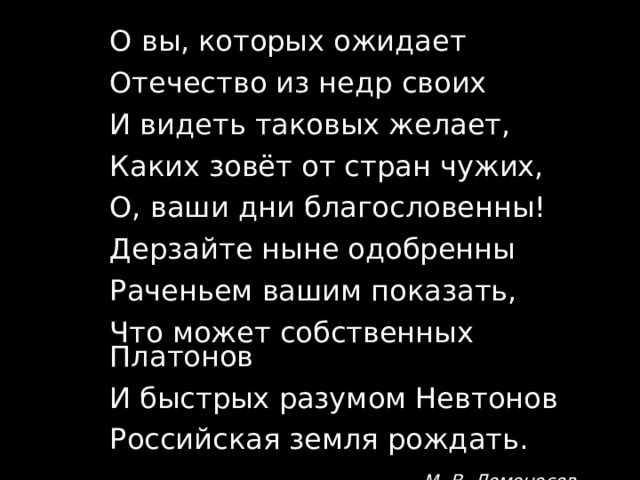 О вы, которых ожидает Отечество из недр своих И видеть таковых желает, Каких зовёт от стран чужих, О, ваши дни благословенны! Дерзайте ныне одобренны Раченьем вашим показать, Что может собственных Платонов И быстрых разумом Невтонов Российская земля рождать. М. В. Ломоносов 