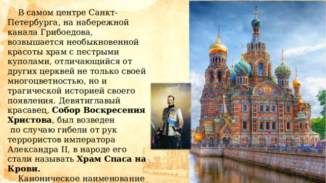  В самом центре Санкт-Петербурга, на набережной канала Грибоедова, возвышается необыкновенной красоты храм с пестрыми куполами, отличающийся от других церквей не только своей многоцветностью, но и трагической историей своего появления. Девятиглавый красавец, Собор Воскресения Христова , был возведен  по случаю гибели от рук террористов императора Александра II, в народе его стали называть Храм Спаса на Крови.   Каноническое наименование собора -  храм во имя Воскресения Христова на месте смертельного поранения в Бозе почившего императора Александра II. 