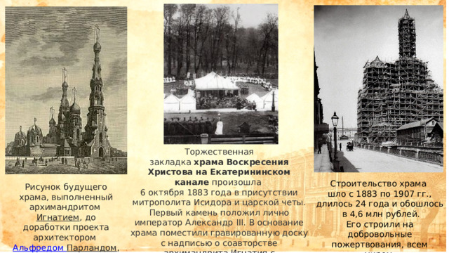 Строительство храма шло с 1883 по 1907 гг., длилось 24 года и обошлось  в 4,6 млн рублей. Его строили на добровольные пожертвования, всем миром. Торжественная закладка  храма   Воскресения Христова на Екатерининском канале  произошла 6 октября 1883 года в присутствии митрополита Исидора и царской четы. Первый камень положил лично император Александр III. В основание храма поместили гравированную доску с надписью о соавторстве архимандрита Игнатия с архитектором. Рисунок будущего храма, выполненный архимандритом Игнатием , до доработки проекта архитектором  Альфредом Парландом , 1883. 