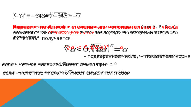     Корнем нечетной степени из отрицательного числа называют такое отрицательное число, при возведении которого в степень получается .       – подкоренное число, – показатель корня   если – четное число, то имеет смысл при   если – нечетное число, то имеет смысл при любом   