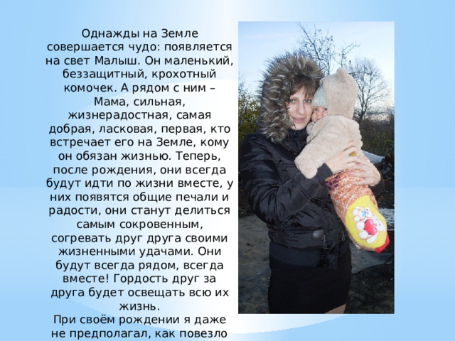 Однажды на Земле совершается чудо: появляется на свет Малыш. Он маленький, беззащитный, крохотный комочек. А рядом с ним – Мама, сильная, жизнерадостная, самая добрая, ласковая, первая, кто встречает его на Земле, кому он обязан жизнью. Теперь, после рождения, они всегда будут идти по жизни вместе, у них появятся общие печали и радости, они станут делиться самым сокровенным, согревать друг друга своими жизненными удачами. Они будут всегда рядом, всегда вместе! Гордость друг за друга будет освещать всю их жизнь. При своём рождении я даже не предполагал, как повезло мне в жизни. Моё везение – моя мама, мамочка, мамуля. 