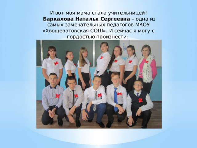 И вот моя мама стала учительницей!   Баркалова Наталья Сергеевна  – одна из самых замечательных педагогов МКОУ «Хвощеватовская СОШ». И сейчас я могу с гордостью произнести: «Моя мама – педагог!» 