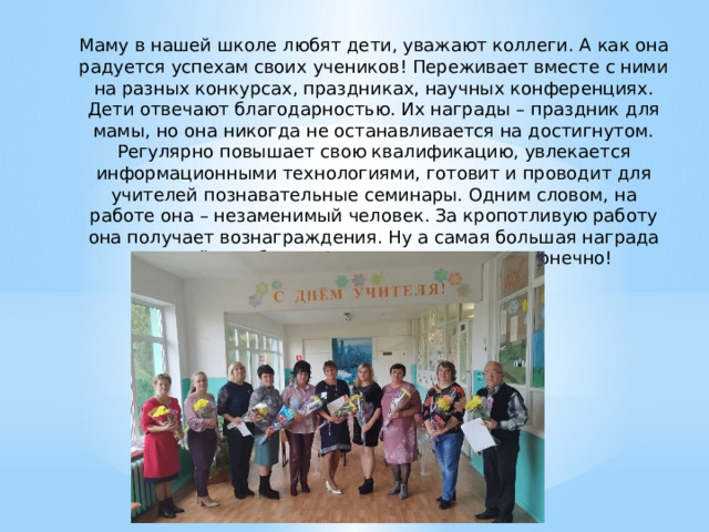   Маму в нашей школе любят дети, уважают коллеги. А как она радуется успехам своих учеников! Переживает вместе с ними на разных конкурсах, праздниках, научных конференциях. Дети отвечают благодарностью. Их награды – праздник для мамы, но она никогда не останавливается на достигнутом. Регулярно повышает свою квалификацию, увлекается информационными технологиями, готовит и проводит для учителей познавательные семинары. Одним словом, на работе она – незаменимый человек. За кропотливую работу она получает вознаграждения. Ну а самая большая награда для неё – победы учеников. И мои тоже, конечно! 