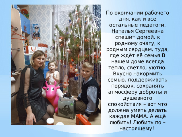 По окончании рабочего дня, как и все остальные педагоги, Наталья Сергеевна спешит домой, к родному очагу, к родным сердцам, туда, где ждёт её семья В нашем доме всегда тепло, светло, уютно. Вкусно накормить семью, поддерживать порядок, сохранять атмосферу доброты и душевного спокойствия – вот что должна уметь делать каждая МАМА. А ещё любить! Любить по – настоящему! 