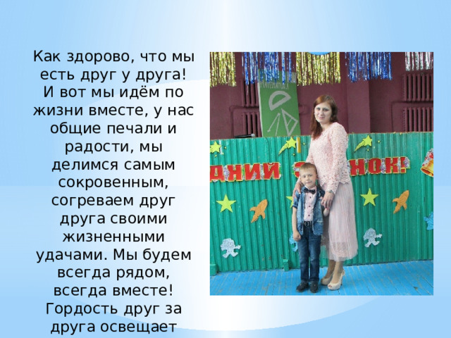 Как здорово, что мы есть друг у друга! И вот мы идём по жизни вместе, у нас общие печали и радости, мы делимся самым сокровенным, согреваем друг друга своими жизненными удачами. Мы будем всегда рядом, всегда вместе! Гордость друг за друга освещает наш жизненный путь. 