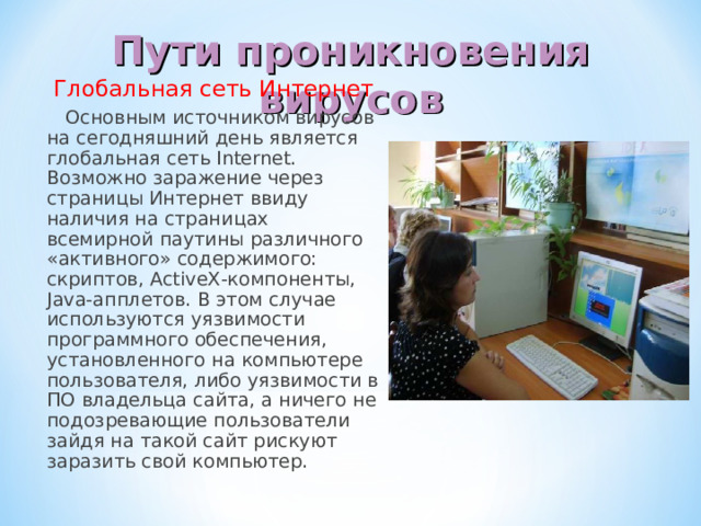 Пути проникновения вирусов  Глобальная сеть Интернет  Основным источником вирусов на сегодняшний день является глобальная сеть Internet. Возможно заражение через страницы Интернет ввиду наличия на страницах всемирной паутины различного «активного» содержимого: скриптов, ActiveX-компоненты, Java-апплетов. В этом случае используются уязвимости программного обеспечения, установленного на компьютере пользователя, либо уязвимости в ПО владельца сайта, а ничего не подозревающие пользователи зайдя на такой сайт рискуют заразить свой компьютер. 
