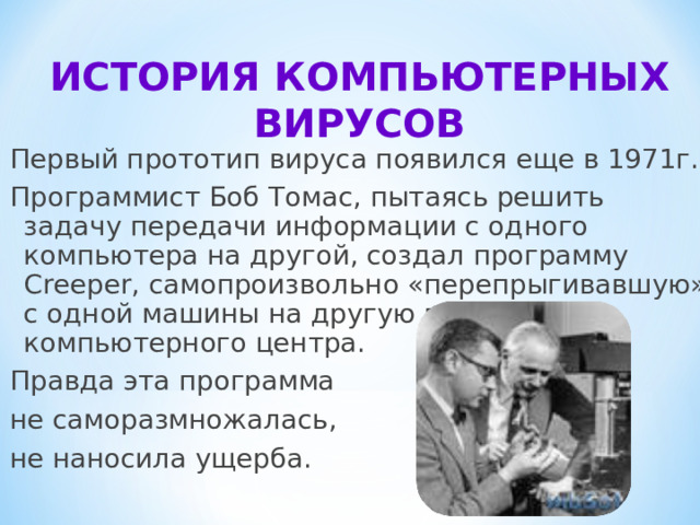 ИСТОРИЯ КОМПЬЮТЕРНЫХ ВИРУСОВ   Первый прототип вируса появился еще в 1971г.. Программист Боб Томас, пытаясь решить задачу передачи информации с одного компьютера на другой, создал программу Creeper , самопроизвольно «перепрыгивавшую» с одной машины на другую в сети компьютерного центра. Правда эта программа не саморазмножалась, не наносила ущерба. 
