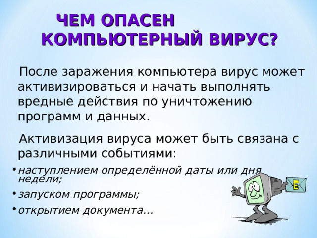 ЧЕМ ОПАСЕН КОМПЬЮТЕРНЫЙ ВИРУС?  После заражения компьютера вирус может активизироваться и начать выполнять вредные действия по уничтожению программ и данных.  Активизация вируса может быть связана с различными событиями: наступлением определённой даты или дня недели; запуском программы; открытием документа… 