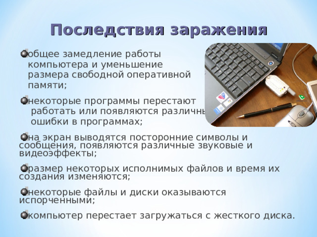 Последствия  заражения общее замедление работы  компьютера и уменьшение  размера свободной оперативной  памяти; некоторые программы перестают  работать или появляются различные  ошибки в программах; на экран выводятся посторонние символы и сообщения, появляются различные звуковые и видеоэффекты; размер некоторых исполнимых файлов и время их создания изменяются; некоторые файлы и диски оказываются испорченными; компьютер перестает загружаться с жесткого диска.  