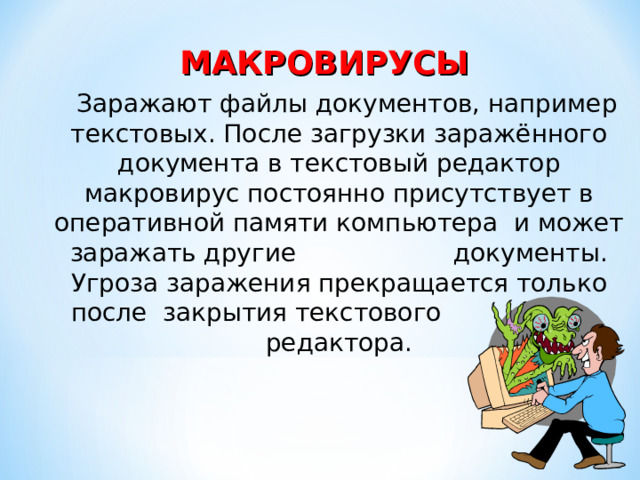 МАКРОВИРУСЫ  Заражают файлы документов, например текстовых. После загрузки заражённого документа в текстовый редактор макровирус постоянно присутствует в оперативной памяти компьютера и может заражать другие документы. Угроза заражения прекращается только после закрытия текстового редактора. 
