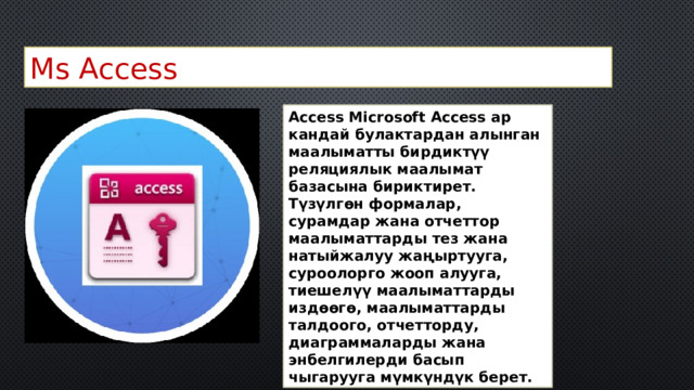 Ms Access Access Microsoft Access ар кандай булактардан алынган маалыматты бирдиктүү реляциялык маалымат базасына бириктирет. Түзүлгөн формалар, сурамдар жана отчеттор маалыматтарды тез жана натыйжалуу жаңыртууга, суроолорго жооп алууга, тиешелүү маалыматтарды издөөгө, маалыматтарды талдоого, отчетторду, диаграммаларды жана энбелгилерди басып чыгарууга мүмкүндүк берет. 