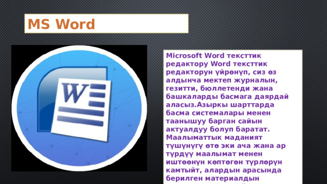 MS Word Microsoft Word тексттик редактору Word тексттик редакторун үйрөнүп, сиз өз алдынча мектеп журналын, гезитти, бюллетенди жана башкаларды басмага даярдай аласыз.Азыркы шарттарда басма системалары менен таанышуу барган сайын актуалдуу болуп баратат. Маалыматтык маданият түшүнүгү өтө эки ача жана ар түрдүү маалымат менен иштөөнүн көптөгөн түрлөрүн камтыйт, алардын арасында берилген материалдын компетенттүү дизайны орунду ээлейт. 