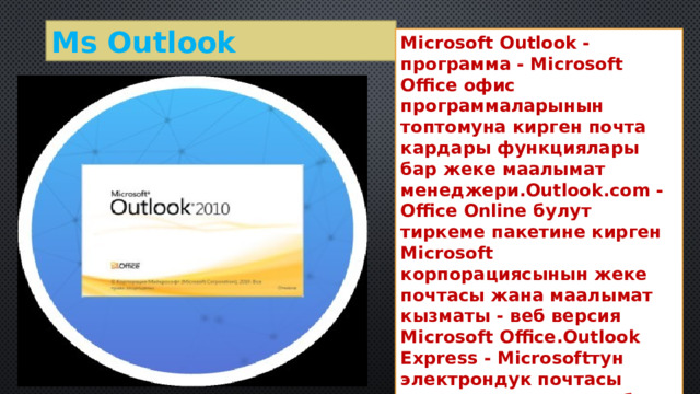 Ms Outlook Microsoft Outlook - программа - Microsoft Office офис программаларынын топтомуна кирген почта кардары функциялары бар жеке маалымат менеджери.Outlook.com - Office Online булут тиркеме пакетине кирген Microsoft корпорациясынын жеке почтасы жана маалымат кызматы - веб версия Microsoft Office.Outlook Express - Microsoftтун электрондук почтасы жана жаңылыктар тобу программасы. 