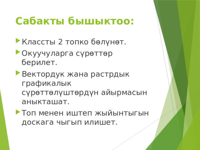 Сабакты бышыктоо: Классты 2 топко бөлүнөт. Окуучуларга сүрөттөр берилет. Вектордук жана растрдык графикалык сүрөттөлүштөрдүн айырмасын аныкташат. Топ менен иштеп жыйынтыгын доскага чыгып илишет. 
