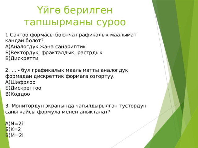 Үйгө берилген тапшырманы суроо 1.Сактоо формасы боюнча графикалык маалымат кандай болот? А)Аналогдук жана санариптик Б)Вектордук, фракталдык, растрдык В)Дискретти 2. ....- бул графикалык маалыматты аналогдук формадан дискреттик формага озгортуу. А)Шифрлоо Б)Дискреттоо В)Коддоо 3. Монитордун экранында чагылдырылган тустордун саны кайсы формула менен аныкталат?  А)N=2i Б)K=2i В)M=2i 