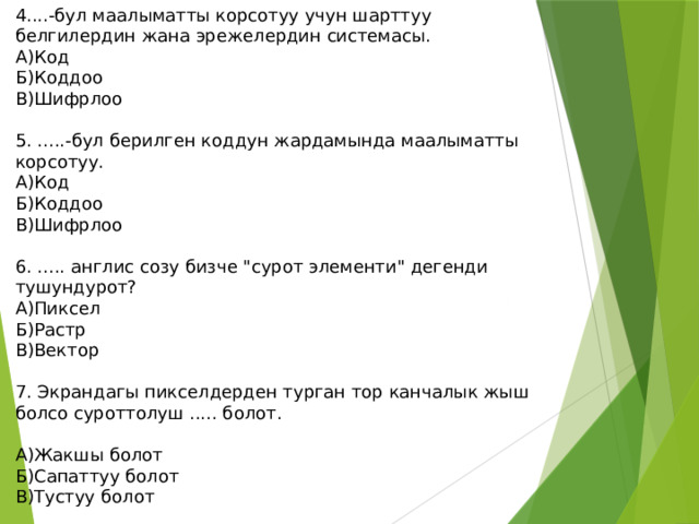 4....-бул маалыматты корсотуу учун шарттуу белгилердин жана эрежелердин системасы. А)Код Б)Коддоо В)Шифрлоо 5. .....-бул берилген коддун жардамында маалыматты корсотуу. А)Код Б)Коддоо В)Шифрлоо 6. ..... англис созу бизче 
